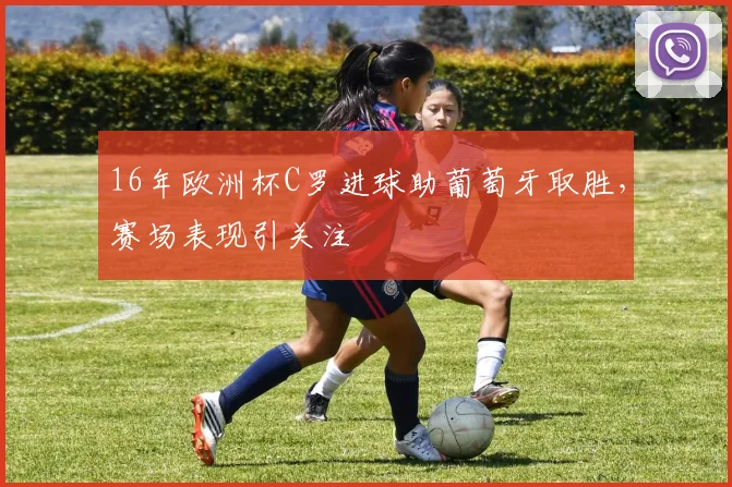 16年欧洲杯C罗进球助葡萄牙取胜，赛场表现引关注