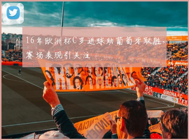 16年欧洲杯C罗进球助葡萄牙取胜，赛场表现引关注