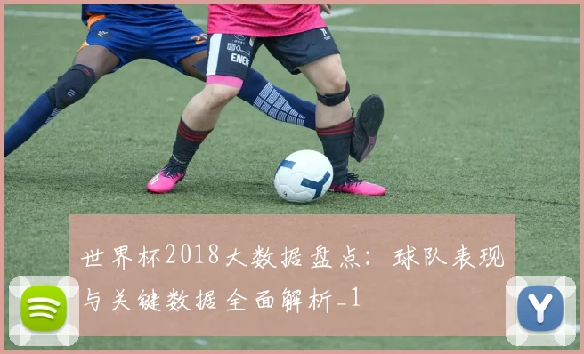 世界杯2018大数据盘点:球队表现与关键数据全面解析_1