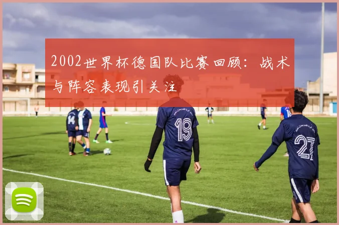 2002世界杯德国队比赛回顾：战术与阵容表现引关注